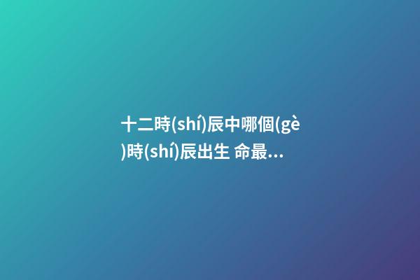 十二時(shí)辰中哪個(gè)時(shí)辰出生 命最高貴 財(cái)富如意一生